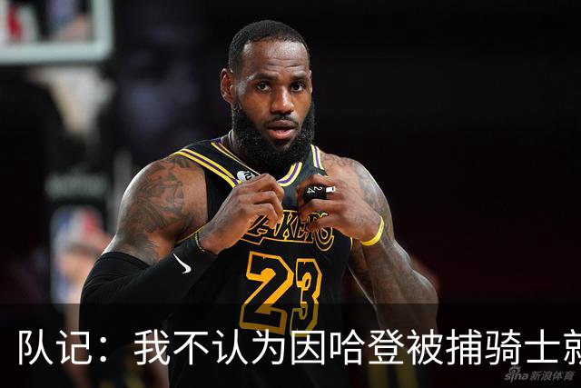 队记：我不认为因哈登被捕骑士就会抛弃他 估计还是2年6000万合同